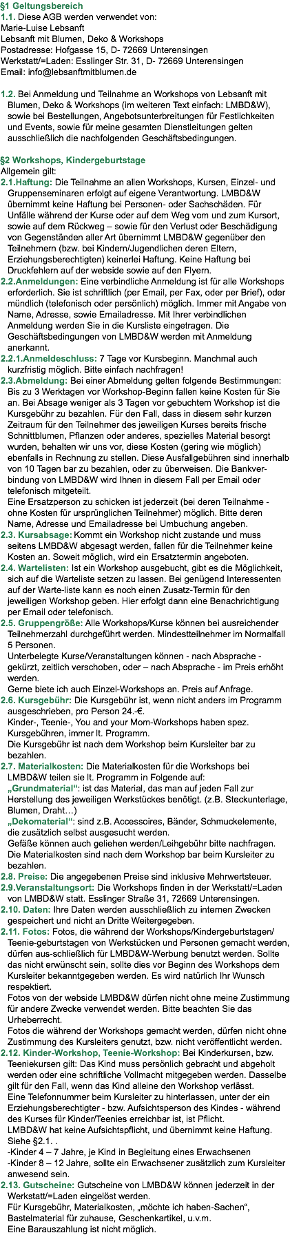 §1 Geltungsbereich 1.1. Diese AGB werden verwendet von: Marie-Luise Lebsanft Lebsanft mit Blumen, Deko & Workshops Postadresse: Hofgasse 15, D- 72669 Unterensingen Werkstatt/=Laden: Esslinger Str. 31, D- 72669 Unterensingen Email: info@lebsanftmitblumen.de 1.2. Bei Anmeldung und Teilnahme an Workshops von Lebsanft mit Blumen, Deko & Workshops (im weiteren Text einfach: LMBD&W), sowie bei Bestellungen, Angebotsunterbreitungen für Festlichkeiten und Events, sowie für meine gesamten Dienstleitungen gelten ausschließlich die nachfolgenden Geschäftsbedingungen. §2 Workshops, Kindergeburtstage Allgemein gilt: 2.1.Haftung: Die Teilnahme an allen Workshops, Kursen, Einzel- und Gruppenseminaren erfolgt auf eigene Verantwortung. LMBD&W übernimmt keine Haftung bei Personen- oder Sachschäden. Für Unfälle während der Kurse oder auf dem Weg vom und zum Kursort, sowie auf dem Rückweg – sowie für den Verlust oder Beschädigung von Gegenständen aller Art übernimmt LMBD&W gegenüber den Teilnehmern (bzw. bei Kindern/Jugendlichen deren Eltern, Erziehungsberechtigten) keinerlei Haftung. Keine Haftung bei Druckfehlern auf der webside sowie auf den Flyern. 2.2.Anmeldungen: Eine verbindliche Anmeldung ist für alle Workshops erforderlich. Sie ist schriftlich (per Email, per Fax, oder per Brief), oder mündlich (telefonisch oder persönlich) möglich. Immer mit Angabe von Name, Adresse, sowie Emailadresse. Mit Ihrer verbindlichen Anmeldung werden Sie in die Kursliste eingetragen. Die Geschäftsbedingungen von LMBD&W werden mit Anmeldung anerkannt. 2.2.1.Anmeldeschluss: 7 Tage vor Kursbeginn. Manchmal auch kurzfristig möglich. Bitte einfach nachfragen! 2.3.Abmeldung: Bei einer Abmeldung gelten folgende Bestimmungen: Bis zu 3 Werktagen vor Workshop-Beginn fallen keine Kosten für Sie an. Bei Absage weniger als 3 Tagen vor gebuchtem Workshop ist die Kursgebühr zu bezahlen. Für den Fall, dass in diesem sehr kurzen Zeitraum für den Teilnehmer des jeweiligen Kurses bereits frische Schnittblumen, Pflanzen oder anderes, spezielles Material besorgt wurden, behalten wir uns vor, diese Kosten (gering wie möglich) ebenfalls in Rechnung zu stellen. Diese Ausfallgebühren sind innerhalb von 10 Tagen bar zu bezahlen, oder zu überweisen. Die Bankver-bindung von LMBD&W wird Ihnen in diesem Fall per Email oder telefonisch mitgeteilt.  Eine Ersatzperson zu schicken ist jederzeit (bei deren Teilnahme - ohne Kosten für ursprünglichen Teilnehmer) möglich. Bitte deren Name, Adresse und Emailadresse bei Umbuchung angeben. 2.3. Kursabsage: Kommt ein Workshop nicht zustande und muss seitens LMBD&W abgesagt werden, fallen für die Teilnehmer keine Kosten an. Soweit möglich, wird ein Ersatztermin angeboten. 2.4. Wartelisten: Ist ein Workshop ausgebucht, gibt es die Möglichkeit, sich auf die Warteliste setzen zu lassen. Bei genügend Interessenten auf der Warte-liste kann es noch einen Zusatz-Termin für den jeweiligen Workshop geben. Hier erfolgt dann eine Benachrichtigung per Email oder telefonisch. 2.5. Gruppengröße: Alle Workshops/Kurse können bei ausreichender Teilnehmerzahl durchgeführt werden. Mindestteilnehmer im Normalfall  5 Personen.  Unterbelegte Kurse/Veranstaltungen können - nach Absprache - gekürzt, zeitlich verschoben, oder – nach Absprache - im Preis erhöht werden.  Gerne biete ich auch Einzel-Workshops an. Preis auf Anfrage. 2.6. Kursgebühr: Die Kursgebühr ist, wenn nicht anders im Programm ausgeschrieben, pro Person 24.-€.  Kinder-, Teenie-, You and your Mom-Workshops haben spez. Kursgebühren, immer lt. Programm.  Die Kursgebühr ist nach dem Workshop beim Kursleiter bar zu bezahlen. 2.7. Materialkosten: Die Materialkosten für die Workshops bei LMBD&W teilen sie lt. Programm in Folgende auf:  „Grundmaterial“: ist das Material, das man auf jeden Fall zur Herstellung des jeweiligen Werkstückes benötigt. (z.B. Steckunterlage, Blumen, Draht…)  „Dekomaterial“: sind z.B. Accessoires, Bänder, Schmuckelemente, die zusätzlich selbst ausgesucht werden.  Gefäße können auch geliehen werden/Leihgebühr bitte nachfragen.  Die Materialkosten sind nach dem Workshop bar beim Kursleiter zu bezahlen. 2.8. Preise: Die angegebenen Preise sind inklusive Mehrwertsteuer. 2.9.Veranstaltungsort: Die Workshops finden in der Werkstatt/=Laden von LMBD&W statt. Esslinger Straße 31, 72669 Unterensingen. 2.10. Daten: Ihre Daten werden ausschließlich zu internen Zwecken gespeichert und nicht an Dritte Weitergegeben. 2.11. Fotos: Fotos, die während der Workshops/Kindergeburtstagen/Teenie-geburtstagen von Werkstücken und Personen gemacht werden, dürfen aus-schließlich für LMBD&W-Werbung benutzt werden. Sollte das nicht erwünscht sein, sollte dies vor Beginn des Workshops dem Kursleiter bekanntgegeben werden. Es wird natürlich Ihr Wunsch respektiert.  Fotos von der webside LMBD&W dürfen nicht ohne meine Zustimmung für andere Zwecke verwendet werden. Bitte beachten Sie das Urheberrecht.  Fotos die während der Workshops gemacht werden, dürfen nicht ohne Zustimmung des Kursleiters genutzt, bzw. nicht veröffentlicht werden. 2.12. Kinder-Workshop, Teenie-Workshop: Bei Kinderkursen, bzw. Teeniekursen gilt: Das Kind muss persönlich gebracht und abgeholt werden oder eine schriftliche Vollmacht mitgegeben werden. Dasselbe gilt für den Fall, wenn das Kind alleine den Workshop verlässt.  Eine Telefonnummer beim Kursleiter zu hinterlassen, unter der ein Erziehungsberechtigter - bzw. Aufsichtsperson des Kindes - während des Kurses für Kinder/Teenies erreichbar ist, ist Pflicht.  LMBD&W hat keine Aufsichtspflicht, und übernimmt keine Haftung. Siehe §2.1. . -Kinder 4 – 7 Jahre, je Kind in Begleitung eines Erwachsenen -Kinder 8 – 12 Jahre, sollte ein Erwachsener zusätzlich zum Kursleiter anwesend sein. 2.13. Gutscheine: Gutscheine von LMBD&W können jederzeit in der Werkstatt/=Laden eingelöst werden.  Für Kursgebühr, Materialkosten, „möchte ich haben-Sachen“, Bastelmaterial für zuhause, Geschenkartikel, u.v.m.  Eine Barauszahlung ist nicht möglich. 
